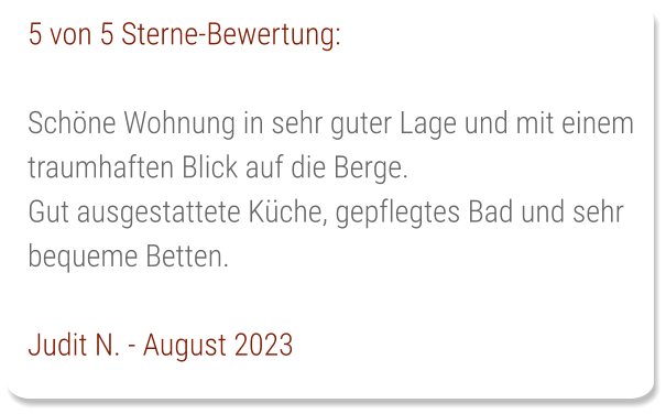 5 von 5 Sterne-Bewertung:  Schöne Wohnung in sehr guter Lage und mit einem traumhaften Blick auf die Berge. Gut ausgestattete Küche, gepflegtes Bad und sehr bequeme Betten.  Judit N. - August 2023