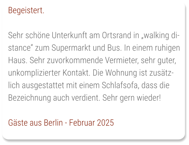 Begeistert.  Sehr schöne Unterkunft am Ortsrand in „walking distance“ zum Supermarkt und Bus. In einem ruhigen Haus. Sehr zuvorkommende Vermieter, sehr guter, unkomplizierter Kontakt. Die Wohnung ist zusätzlich ausgestattet mit einem Schlafsofa, dass die Bezeichnung auch verdient. Sehr gern wieder!  Gäste aus Berlin - Februar 2025